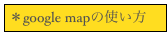 ＊google mapの使い方